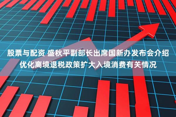 股票与配资 盛秋平副部长出席国新办发布会介绍优化离境退税政策扩大入境消费有关情况