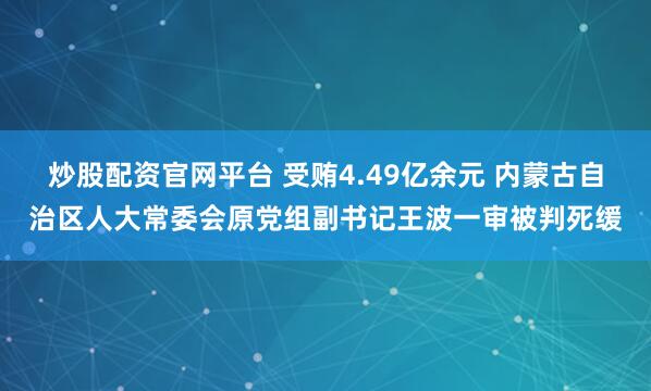炒股配资官网平台 受贿4.49亿余元 内蒙古自治区人大常委会原党组副书记王波一审被判死缓
