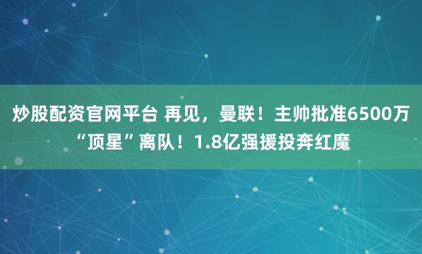 炒股配资官网平台 再见，曼联！主帅批准6500万“顶星”离队！1.8亿强援投奔红魔
