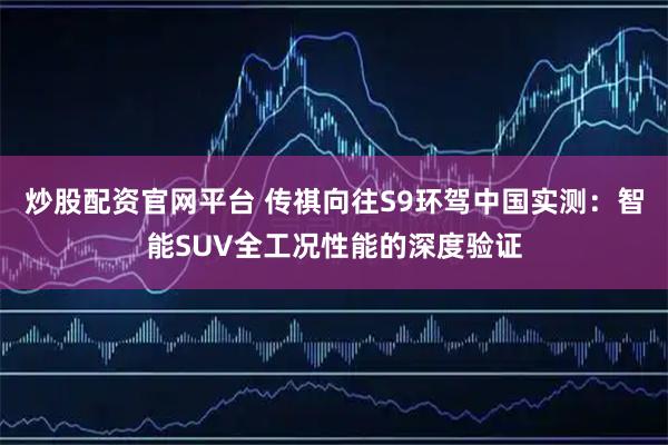 炒股配资官网平台 传祺向往S9环驾中国实测：智能SUV全工况性能的深度验证