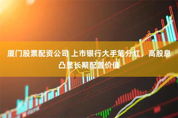 厦门股票配资公司 上市银行大手笔分红，高股息凸显长期配置价值