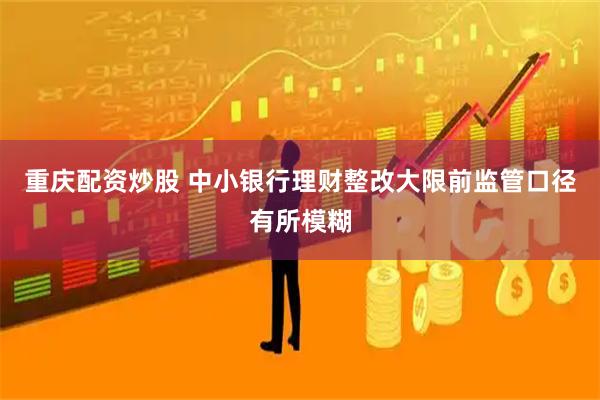 重庆配资炒股 中小银行理财整改大限前监管口径有所模糊
