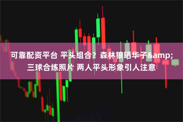 可靠配资平台 平头组合？森林狼晒华子&三球合练照片 两人平头形象引人注意