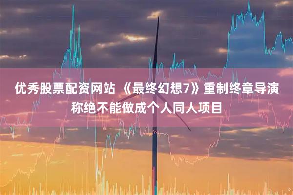 优秀股票配资网站 《最终幻想7》重制终章导演称绝不能做成个人同人项目